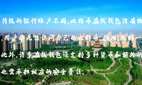 比特币在线钱包是一个数字钱包，允许用户通过互联网存储和管理他们的比特币。与传统的银行账户不同，比特币在线钱包没有物理存在，而是由一系列密钥和地址构成，使用户可以方便地接收、发送和存储比特币。

在比特币在线钱包中，用户的私钥是保证数字资产安全的关键。如果私钥丢失或被盗，用户将无法访问自己的比特币。因此，选择一个安全可靠的在线钱包非常重要。

比特币在线钱包通常具有用户友好的界面，使得即便是非技术用户也可以轻松操作。此外，许多在线钱包还支持多种货币和额外的功能，如价格监控和交易记录。

总之，比特币在线钱包为用户提供了一个便利的方式来管理自己的数字资产，但用户也需承担相应的安全责任。