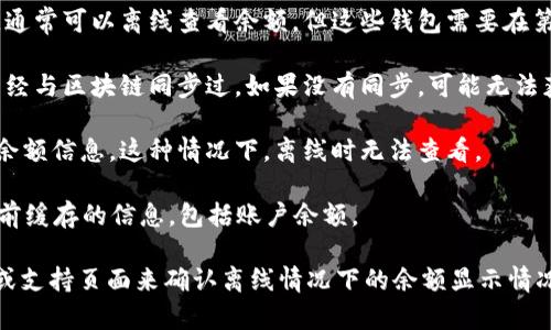 看起来你提到的“tokenim”可能是一个特定的加密货币或数字资产管理工具。要确认在离线状态下是否能够看到余额，通常需要考虑以下几点：

1. **钱包类型**：如果你使用的是一个去中心化钱包（如硬件钱包），通常可以离线查看余额。但这些钱包需要在第一次创建时与区块链同步，之后可以在没有网络的情况下查看余额。

2. **同步状态**：在离线状态下查看余额，要求你在有网络的时候已经与区块链同步过。如果没有同步，可能无法获得最新的余额信息。

3. **区块链浏览器**：一些钱包应用可能会通过区块链浏览器读取余额信息，这种情况下，离线时无法查看。

4. **界面设计**：一些UI设计的应用可能允许用户在离线时查看之前缓存的信息，包括账户余额。 

**总结**：如果是确定的数字资产管理工具，你可以查看其官方文档或支持页面来确认离线情况下的余额显示情况。如果能提供更多具体信息，我或许能给出更精准的答案。