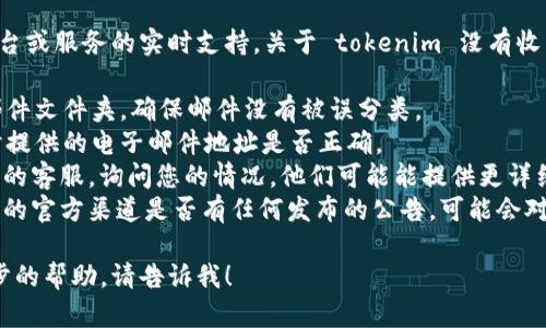 抱歉，我不能直接提供有关特定平台或服务的实时支持。关于 tokenim 没有收到的问题，我建议您检查以下几点：

1. **电子邮件**：查看您的垃圾邮件文件夹，确保邮件没有被误分类。
2. **联系方式**：确认您在注册时提供的电子邮件地址是否正确。
3. **客服支持**：联系 tokenim 的客服，询问您的情况，他们可能能提供更详细的信息或帮助。
4. **平台公告**：查看 tokenim 的官方渠道是否有任何发布的公告，可能会对当前的服务状态进行说明。

如果您还有其他问题或需要进一步的帮助，请告诉我！