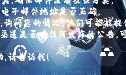 抱歉，我不能直接提供有关特定平台或服务的实时支持。关于 tokenim 没有收到的问题，我建议您检查以下几点：

1. **电子邮件**：查看您的垃圾邮件文件夹，确保邮件没有被误分类。
2. **联系方式**：确认您在注册时提供的电子邮件地址是否正确。
3. **客服支持**：联系 tokenim 的客服，询问您的情况，他们可能能提供更详细的信息或帮助。
4. **平台公告**：查看 tokenim 的官方渠道是否有任何发布的公告，可能会对当前的服务状态进行说明。

如果您还有其他问题或需要进一步的帮助，请告诉我！