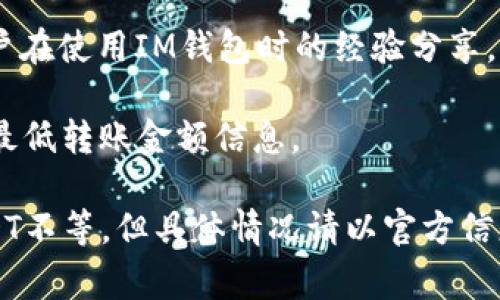 在IM钱包（IM Wallet）中，用户在转账USDT时通常会涉及到最低转账金额的限制。最低转账金额可能会因不同的币种、网络情况以及钱包版本等因素而有所不同。为了确保信息的准确性，建议您参考以下几点：

1. **钱包官方说明**：访问IM钱包的官方网站或官方社交媒体渠道，查看最新的转账规则和最低限额。

2. **转账页面提示**：在您选择转账USDT时，通常在转账输入界面，会有系统自动提示的最低转账金额，遵循这个提示操作可以避免转账失败。

3. **社区论坛**：可以查询一些用户交流的平台，例如Reddit、Telegram等，了解其他用户在使用IM钱包时的经验分享，找到具体的最低限额信息。

4. **客户支持**：如果仍然无法找到相关信息，建议直接联系IM钱包的客服获取最新的最低转账金额信息。

如需更具体的数字，当前用户在IM钱包转账USDT时的最低金额一般在1 USDT到10 USDT不等，但具体情况请以官方信息为准。